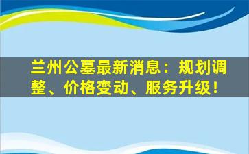兰州公墓最新消息：规划调整、价格变动、服务升级！