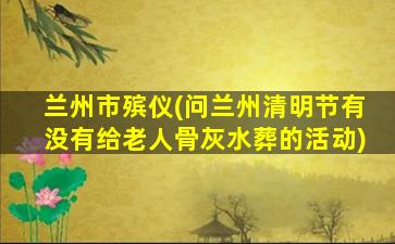 兰州市殡仪(问兰州清明节有没有给老人骨灰水葬的活动)