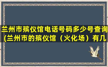 兰州市殡仪馆电话号码多少号查询(兰州市的殡仪馆（火化场）有几个目前有没有在近郊四区新建殡仪馆的规划)