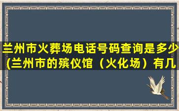 兰州市火葬场电话号码查询是多少(兰州市的殡仪馆（火化场）有几个目前有没有在近郊四区新建殡仪馆的规划)
