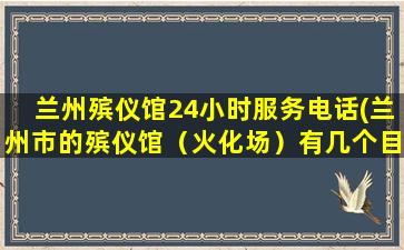兰州殡仪馆24小时服务电话(兰州市的殡仪馆（火化场）有几个目前有没有在近郊四区新建殡仪馆的规划)
