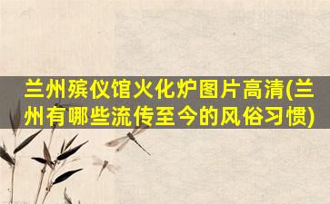 兰州殡仪馆火化炉图片高清(兰州有哪些流传至今的风俗习惯)