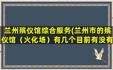 兰州殡仪馆综合服务(兰州市的殡仪馆（火化场）有几个目前有没有在近郊四区新建殡仪馆的规划)