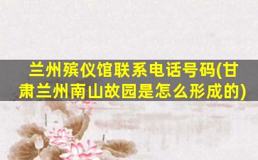 兰州殡仪馆联系电话号码(甘肃兰州南山故园是怎么形成的)