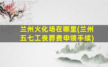 兰州火化场在哪里(兰州五七工丧葬费申领手续)