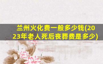 兰州火化费一般多少钱(2023年老人死后丧葬费是多少)
