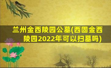 兰州金西陵园公墓(西固金西陵园2022年可以扫墓吗)