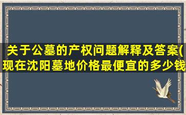 关于公墓的产权问题解释及答案(现在沈阳墓地价格最便宜的多少钱价格里包括墓碑和管理费吗墓地的产权是多少年的)