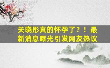 关晓彤真的怀孕了？！最新消息曝光引发网友热议