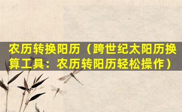 农历转换阳历（跨世纪太阳历换算工具：农历转阳历轻松操作）
