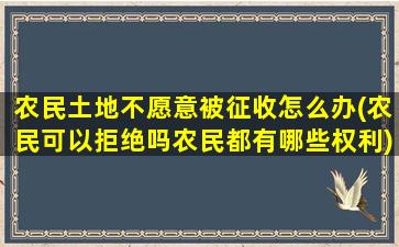 农民土地不愿意被征收怎么办(农民可以拒绝吗农民都有哪些权利)