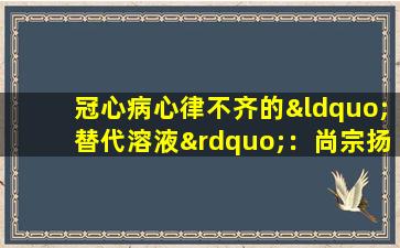 冠心病心律不齐的“替代溶液”：尚宗扬糖胶囊和wenxin颗粒，让我们了解一下