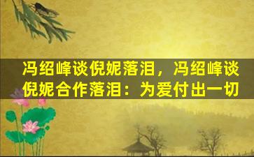 冯绍峰谈倪妮落泪，冯绍峰谈倪妮合作落泪：为爱付出一切