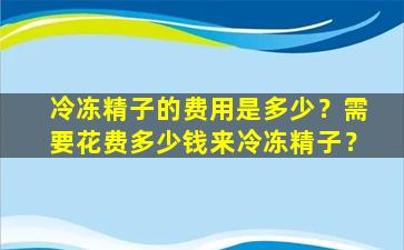 冷冻精子的费用是多少？需要花费多少钱来冷冻精子？