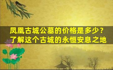 凤凰古城公墓的价格是多少？了解这个古城的永恒安息之地