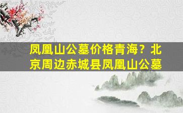 凤凰山公墓价格青海？北京周边赤城县凤凰山公墓