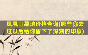 凤凰山墓地价格查询(哪些你去过以后给你留下了深刻的印象)