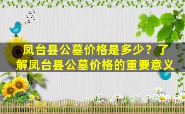 凤台县公墓价格是多少？了解凤台县公墓价格的重要意义
