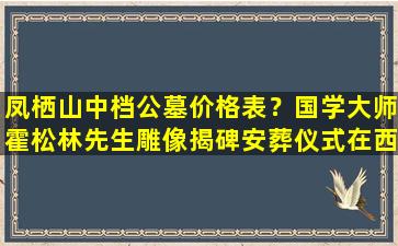 凤栖山中档公墓价格表？国学大师霍松林先生雕像揭碑安葬仪式在西安凤栖山举行