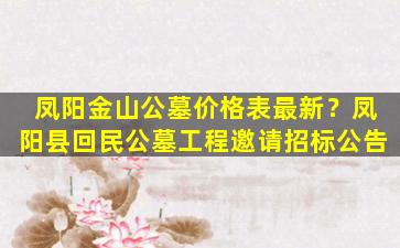 凤阳金山公墓价格表最新？凤阳县回民公墓工程邀请招标公告