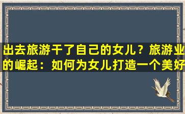 出去旅游干了自己的女儿？旅游业的崛起：如何为女儿打造一个美好的旅行体验