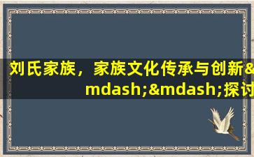 刘氏家族，家族文化传承与创新——探讨刘氏家族的发展历程