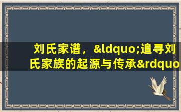刘氏家谱，“追寻刘氏家族的起源与传承”。