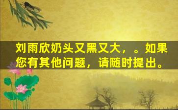 刘雨欣奶头又黑又大，。如果您有其他问题，请随时提出。