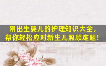 刚出生婴儿的护理知识大全，帮你轻松应对新生儿照顾难题！