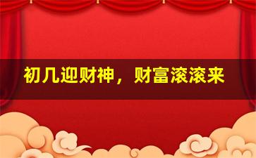 初几迎财神，财富滚滚来