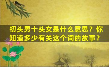 初头男十头女是什么意思？你知道多少有关这个词的故事？