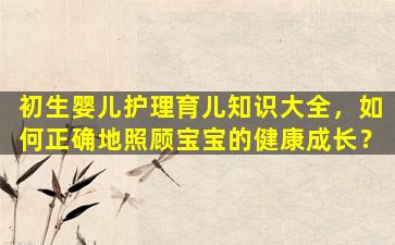 初生婴儿护理育儿知识大全，如何正确地照顾宝宝的健康成长？