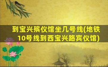 到宝兴殡仪馆坐几号线(地铁10号线到西宝兴路宾仪馆)