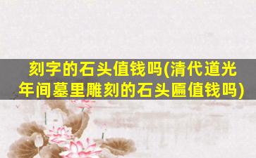 刻字的石头值钱吗(清代道光年间墓里雕刻的石头匾值钱吗)