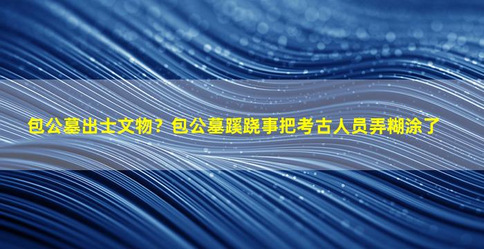 包公墓出士文物？包公墓蹊跷事把考古人员弄糊涂了