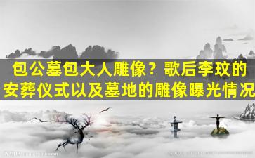 包公墓包大人雕像？歌后李玟的安葬仪式以及墓地的雕像曝光情况