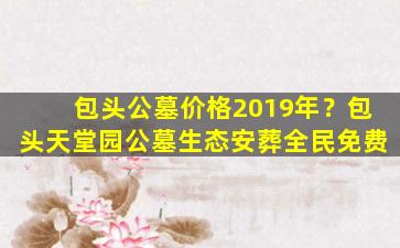 包头公墓价格2019年？包头天堂园公墓生态安葬全民免费