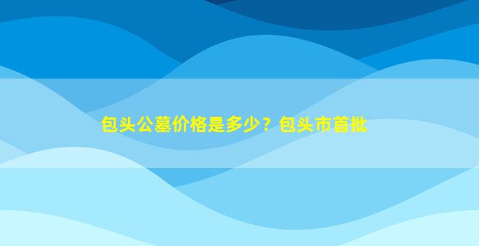 包头公墓价格是多少？包头市首批