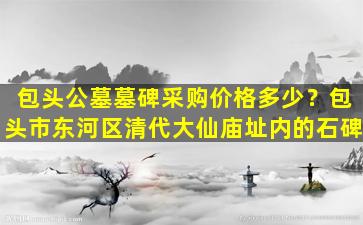 包头公墓墓碑采购价格多少？包头市东河区清代大仙庙址内的石碑