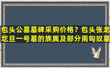 包头公墓墓碑采购价格？包头张龙圪旦一号墓的族属及部分南匈奴墓葬辨析