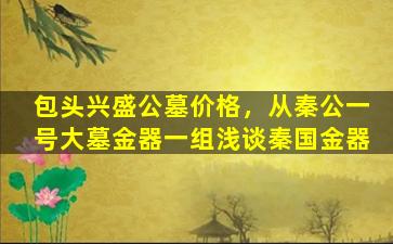 包头兴盛公墓价格，从秦公一号大墓金器一组浅谈秦国金器