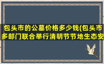 包头市的公墓价格多少钱(包头市多部门联合举行清明节节地生态安葬活动)