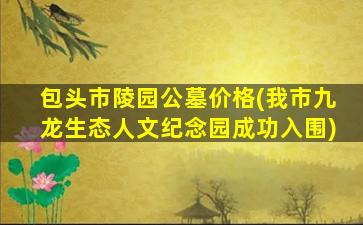 包头市陵园公墓价格(我市九龙生态人文纪念园成功入围)