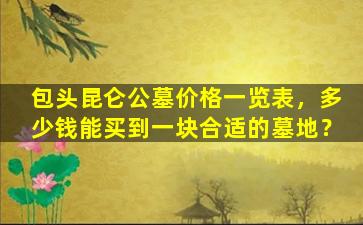 包头昆仑公墓价格一览表，多少钱能买到一块合适的墓地？
