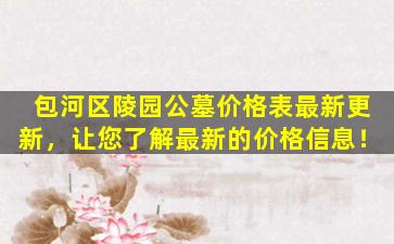 包河区陵园公墓价格表最新更新，让您了解最新的价格信息！