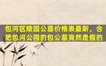 包河区陵园公墓价格表最新，合肥包河公园的包公墓竟然是假的
