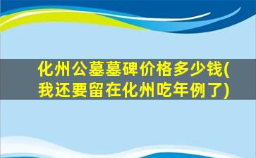 化州公墓墓碑价格多少钱(我还要留在化州吃年例了)
