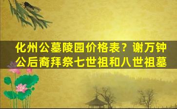 化州公墓陵园价格表？谢万钟公后裔拜祭七世祖和八世祖墓