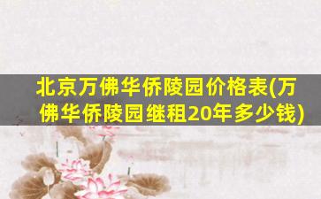 北京万佛华侨陵园价格表(万佛华侨陵园继租20年多少钱)