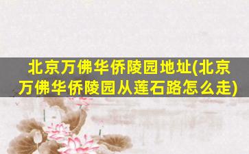 北京万佛华侨陵园地址(北京万佛华侨陵园从莲石路怎么走)